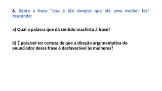 6. Sobre a frase “isso é tão simples que até uma mulher faz”
responda:
a) Qual a palavra que dá sentido machista à frase?
b) É possível ter certeza de que a direção argumentativa do
enunciador dessa frase é desfavorável às mulheres?
 