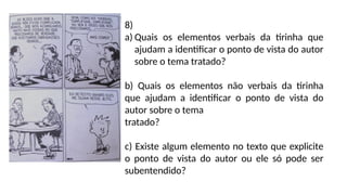 8)
a) Quais os elementos verbais da tirinha que
ajudam a identificar o ponto de vista do autor
sobre o tema tratado?
b) Quais os elementos não verbais da tirinha
que ajudam a identificar o ponto de vista do
autor sobre o tema
tratado?
c) Existe algum elemento no texto que explicite
o ponto de vista do autor ou ele só pode ser
subentendido?
 