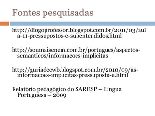 Fontes pesquisadas
http://diogoprofessor.blogspot.com.br/2011/03/aul
a-11-pressupostos-e-subentendidos.html
http://soumaisenem.com.br/portugues/aspectos-
semanticos/informacoes-implicitas
http://guriadecwb.blogspot.com.br/2010/09/as-
informacoes-implicitas-pressuposto-e.html
Relatório pedagógico do SARESP – Língua
Portuguesa – 2009
 