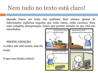 Nem tudo no texto está claro!
Quando lemos um texto não podemos ficar atentos apenas às
informações explícitas (aquelas que estão claras, estão escritas). Para
uma completa interpretação, temos que prestar atenção ao que está nas
entrelinhas.
PRESTE ATENÇÃO:
A crítica não está escrita, mas ela
existe.
O que essa tirinha critica?
 