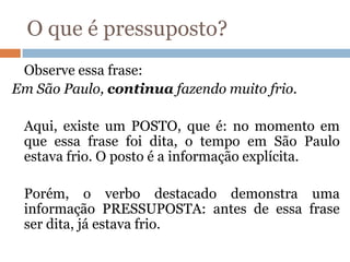 O que é pressuposto?
Observe essa frase:
Em São Paulo, continua fazendo muito frio.
Aqui, existe um POSTO, que é: no momento em
que essa frase foi dita, o tempo em São Paulo
estava frio. O posto é a informação explícita.
Porém, o verbo destacado demonstra uma
informação PRESSUPOSTA: antes de essa frase
ser dita, já estava frio.
 