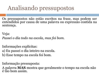 Analisando pressupostos
Os pressupostos não estão escritos na frase, mas podem ser
entendidos por causa de uma palavra ou expressão contida na
sentença.
Veja:
Passei o dia todo na escola, mas foi bom.
Informações explícitas:
a) Eu passei o dia inteiro na escola.
b) Esse tempo na escola foi bom.
Informação pressuposta:
A palavra MAS mostra que geralmente o tempo na escola não
é tão bom assim.
 