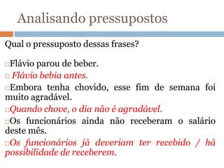 Analisando pressupostos
Qual o pressuposto dessas frases?
Flávio parou de beber.
 Flávio bebia antes.
Embora tenha chovido, esse fim de semana foi
muito agradável.
Quando chove, o dia não é agradável.
Os funcionários ainda não receberam o salário
deste mês.
Os funcionários já deveriam ter recebido / há
possibilidade de receberem.
 