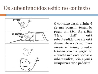 Os subentendidos estão no contexto
O contexto dessa tirinha é
de um homem, tentando
pegar um táxi. Ao gritar
“Hey, táxi!”, está
subentendido que ele está
chamando o veículo. Para
causar o humor, o autor
brincou com a situação: se
o taxista não entendesse o
subentendido, iria apenas
cumprimentar o pedestre.
 