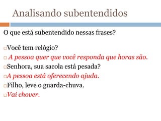 Analisando subentendidos
O que está subentendido nessas frases?
Você tem relógio?
 A pessoa quer que você responda que horas são.
Senhora, sua sacola está pesada?
A pessoa está oferecendo ajuda.
Filho, leve o guarda-chuva.
Vai chover.
 