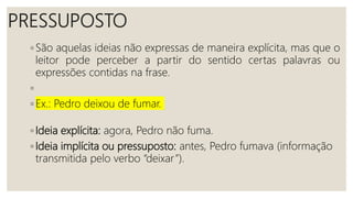 PRESSUPOSTO
◦ São aquelas ideias não expressas de maneira explícita, mas que o
leitor pode perceber a partir do sentido certas palavras ou
expressões contidas na frase.
◦
◦ Ex.: Pedro deixou de fumar.
◦ Ideia explícita: agora, Pedro não fuma.
◦ Ideia implícita ou pressuposto: antes, Pedro fumava (informação
transmitida pelo verbo “deixar”).
 