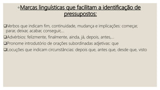 ◦Marcas linguísticas que facilitam a identificação de
pressupostos:
Verbos que indicam fim, continuidade, mudança e implicações: começar,
parar, deixar, acabar, conseguir,...
Advérbios: felizmente, finalmente, ainda, já, depois, antes,...
Pronome introdutório de orações subordinadas adjetivas: que
Locuções que indicam circunstâncias: depois que, antes que, desde que, visto
 