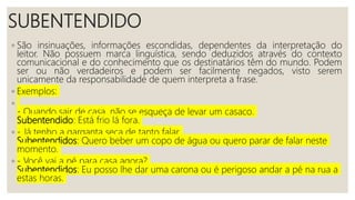 SUBENTENDIDO
◦ São insinuações, informações escondidas, dependentes da interpretação do
leitor. Não possuem marca linguística, sendo deduzidos através do contexto
comunicacional e do conhecimento que os destinatários têm do mundo. Podem
ser ou não verdadeiros e podem ser facilmente negados, visto serem
unicamente da responsabilidade de quem interpreta a frase.
◦ Exemplos:
◦
- Quando sair de casa, não se esqueça de levar um casaco.
Subentendido: Está frio lá fora.
◦ - Já tenho a garganta seca de tanto falar.
Subentendidos: Quero beber um copo de água ou quero parar de falar neste
momento.
◦ - Você vai a pé para casa agora?
Subentendidos: Eu posso lhe dar uma carona ou é perigoso andar a pé na rua a
estas horas.
 
