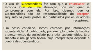◦O uso de subentendidos faz com que o enunciador se
esconda atrás de uma afirmação, pois não quer se
comprometer com ela. Por isso, dizemos que os
subentendidos são de responsabilidade do receptor,
enquanto os pressupostos são partilhados por enunciadores
e receptores.
◦Em nosso cotidiano, somos cercados por informações
subentendidas. A publicidade, por exemplo, parte de hábitos
e pensamentos da sociedade para criar subentendidos. Já a
anedota é um gênero textual cuja interpretação depende a
quebra de subentendidos.
 