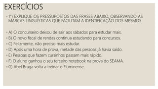 EXERCÍCIOS
◦ 1°) EXPLIQUE OS PRESSUPOSTOS DAS FRASES ABAIXO, OBSERVANDO AS
MARCAS LINGUÍSTICAS QUE FACILITAM A IDENTIFICAÇÃO DOS MESMOS.
◦ A) O concurseiro deixou de sair aos sábados para estudar mais.
◦ B) O novo fiscal de rendas continua estudando para concursos.
◦ C) Felizmente, não preciso mais estudar.
◦ D) Após uma hora de prova, metade das pessoas já havia saído.
◦ E) Pessoas que fazem cursinhos passam mais rápido.
◦ F) O aluno ganhou o seu terceiro notebook na prova do SEAMA.
◦ G) Abel Braga volta a treinar o Fluminense.
 