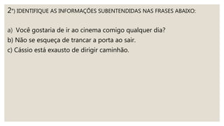 2°) IDENTIFIQUE AS INFORMAÇÕES SUBENTENDIDAS NAS FRASES ABAIXO:
a) Você gostaria de ir ao cinema comigo qualquer dia?
b) Não se esqueça de trancar a porta ao sair.
c) Cássio está exausto de dirigir caminhão.
 