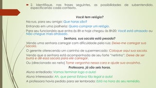  2. Identifique, nas frases seguintes, as possibilidades de subentendido,
especificando cada contexto.
Você tem relógio?
Na rua, para seu amigo: Que horas são?
Entrando em uma joalheria: Quero comprar um relógio.
Para seu funcionário que entra às 8h e hoje chegou às 8h20: Você está atrasado ou
Não chegue mais atrasado.
Senhora, sua sacola está pesada?
Vendo uma senhora carregar com dificuldade pela rua: Deixe-me carregar sua
sacola.
O gerente oferecendo um carrinho de supermercado: Coloque aqui sua sacola.
Vendo que a senhora está acompanhada de seu forte “netinho”: Deixe de ser
burra e dê essa sacola para ele carregar.
Ou (direcionado ao neto) Tome vergonha nessa cara e ajude sua avozinha.
Professora, já são seis horas.
Aluno entediado: Vamos terminar logo a aula!
Aluno interessado: Ah, que pena! Estava tão legal a aula!
A professora havia pedido para ser lembrada: Está na hora do seu remédio.
 