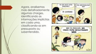 Agora, analisemos
mais detalhadamente
algumas charges,
identificando as
informações implícitas
em cada uma,
classificando-as em
pressuposto ou
subentendido.
 
