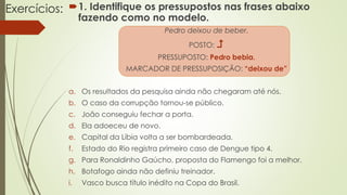Exercícios: 1. Identifique os pressupostos nas frases abaixo
fazendo como no modelo.
Pedro deixou de beber.
POSTO: 
PRESSUPOSTO: Pedro bebia.
MARCADOR DE PRESSUPOSIÇÃO: “deixou de”
a. Os resultados da pesquisa ainda não chegaram até nós.
b. O caso da corrupção tornou-se público.
c. João conseguiu fechar a porta.
d. Ela adoeceu de novo.
e. Capital da Líbia volta a ser bombardeada.
f. Estado do Rio registra primeiro caso de Dengue tipo 4.
g. Para Ronaldinho Gaúcho, proposta do Flamengo foi a melhor.
h. Botafogo ainda não definiu treinador.
i. Vasco busca título inédito na Copa do Brasil.
 