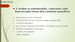 Exercícios:
 2. Analise os subentendidos, colocando cada
frase em pelo menos dois contextos específicos.
a. Maria ganhou outro notebook!
b. Você gostaria de ir ao cinema comigo qualquer dia?
c. “E você é simpático.”
d. Se eu tivesse a senha do wifi daqui, conseguia ver meu e-mail.
e. Ninguém é obrigado a ficar aqui.
f. - Aceita uma bebida?
- Não, obrigada.
 