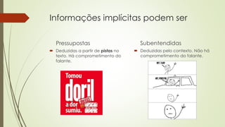 Informações implícitas podem ser
Pressupostas
 Deduzidas a partir de pistas no
texto. Há comprometimento do
falante.
Subentendidas
 Deduzidas pelo contexto. Não há
comprometimento do falante.
 