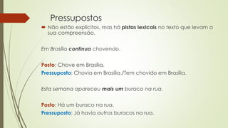 Pressupostos
 Não estão explícitos, mas há pistas lexicais no texto que levam a
sua compreensão.
Em Brasília continua chovendo.
Posto: Chove em Brasília.
Pressuposto: Chovia em Brasília./Tem chovido em Brasília.
Esta semana apareceu mais um buraco na rua.
Posto: Há um buraco na rua.
Pressuposto: Já havia outros buracos na rua.
 
