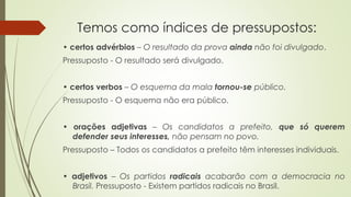 Temos como índices de pressupostos:
• certos advérbios – O resultado da prova ainda não foi divulgado.
Pressuposto - O resultado será divulgado.
• certos verbos – O esquema da mala tornou-se público.
Pressuposto - O esquema não era público.
• orações adjetivas – Os candidatos a prefeito, que só querem
defender seus interesses, não pensam no povo.
Pressuposto – Todos os candidatos a prefeito têm interesses individuais.
• adjetivos – Os partidos radicais acabarão com a democracia no
Brasil. Pressuposto - Existem partidos radicais no Brasil.
 