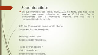 Subentendidos
 Os subentendidos são ideias INSINUADAS no texto. Elas não estão
escritas, precisamos entender o contexto. O falante não se
compromete com a informação implícita, que fica sob a
responsabilidade do ouvinte.
Está frio. (Em uma sala com a janela aberta)
Subentendido: Feche a janela.
Leve o guarda-chuva.
Subentendido: Vai chover.
-Você quer chocolate?
-Não como doces.
Subentendido: Não quero.
 