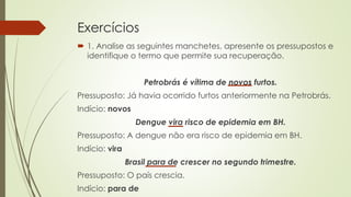 Exercícios
 1. Analise as seguintes manchetes, apresente os pressupostos e
identifique o termo que permite sua recuperação.
Petrobrás é vítima de novos furtos.
Pressuposto: Já havia ocorrido furtos anteriormente na Petrobrás.
Indício: novos
Dengue vira risco de epidemia em BH.
Pressuposto: A dengue não era risco de epidemia em BH.
Indício: vira
Brasil para de crescer no segundo trimestre.
Pressuposto: O país crescia.
Indício: para de
 