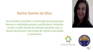 Karine Gomes da Silva
Sua missão é contribuir na formação de pessoas que
buscam a realização pessoal e profissional, dirigindo-
as para a ação através de atitudes positivas que as
façam alcançarem suas metas de maneira planejada
e consciente.
 