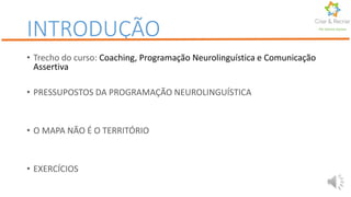 INTRODUÇÃO
• Trecho do curso: Coaching, Programação Neurolinguística e Comunicação
Assertiva
• PRESSUPOSTOS DA PROGRAMAÇÃO NEUROLINGUÍSTICA
• O MAPA NÃO É O TERRITÓRIO
• EXERCÍCIOS
Por Karine Gomes
 