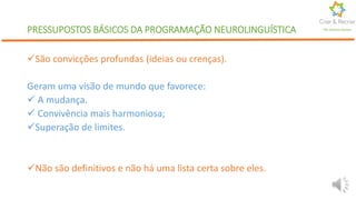 PRESSUPOSTOS BÁSICOS DA PROGRAMAÇÃO NEUROLINGUÍSTICA
São convicções profundas (ideias ou crenças).
Geram uma visão de mundo que favorece:
 A mudança.
 Convivência mais harmoniosa;
Superação de limites.
Não são definitivos e não há uma lista certa sobre eles.
Por Karine Gomes
 