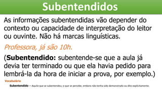 Subentendidos
As informações subentendidas vão depender do
contexto ou capacidade de interpretação do leitor
ou ouvinte. Não há marcas linguísticas.
Professora, já são 10h.
(Subentendido: subentende-se que a aula já
devia ter terminado ou que ela havia pedido para
lembrá-la da hora de iniciar a prova, por exemplo.)
Vocabulário
Subentendido – Aquilo que se subentendeu; o que se percebe, embora não tenha sido demonstrado ou dito explicitamente.
 