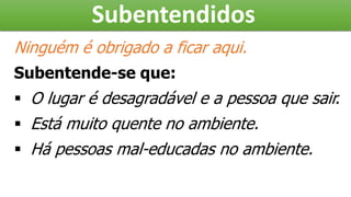 Subentendidos
Ninguém é obrigado a ficar aqui.
Subentende-se que:
 O lugar é desagradável e a pessoa que sair.
 Está muito quente no ambiente.
 Há pessoas mal-educadas no ambiente.
 