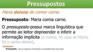 Pressupostos
Maria deixou de comer carne.
Pressuposto: Maria comia carne.
O pressuposto possui marca linguística que
permite ao leitor depreender e inferir a
informação implícita (a marca, no caso de Maria,
foi o verbo deixar).
Vocabulário
Pressuposto – Que se supõe por antecipação ou antecipadamente; presumido.
 