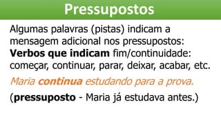 Pressupostos
Algumas palavras (pistas) indicam a
mensagem adicional nos pressupostos:
Verbos que indicam fim/continuidade:
começar, continuar, parar, deixar, acabar, etc.
Maria continua estudando para a prova.
(pressuposto - Maria já estudava antes.)
 
