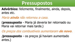 Pressupostos
Advérbios: felizmente, finalmente, ainda, depois,
antes etc.
Maria ainda não retornou a casa.
(pressuposto - Maria já deveria ter retornado ou
Maria vai retornar mais tarde.)
Os preços dos combustíveis aumentaram de novo.
(pressuposto - os preços já haviam aumentado
antes.)
 