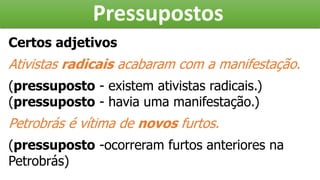 Pressupostos
Certos adjetivos
Ativistas radicais acabaram com a manifestação.
(pressuposto - existem ativistas radicais.)
(pressuposto - havia uma manifestação.)
Petrobrás é vítima de novos furtos.
(pressuposto -ocorreram furtos anteriores na
Petrobrás)
 