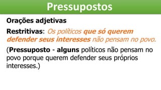 Pressupostos
Orações adjetivas
Restritivas: Os políticos que só querem
defender seus interesses não pensam no povo.
(Pressuposto - alguns políticos não pensam no
povo porque querem defender seus próprios
interesses.)
 