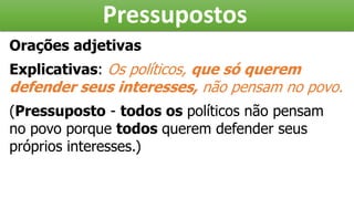 Pressupostos
Orações adjetivas
Explicativas: Os políticos, que só querem
defender seus interesses, não pensam no povo.
(Pressuposto - todos os políticos não pensam
no povo porque todos querem defender seus
próprios interesses.)
 