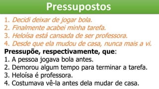 Pressupostos
1. Decidi deixar de jogar bola.
2. Finalmente acabei minha tarefa.
3. Heloísa está cansada de ser professora.
4. Desde que ela mudou de casa, nunca mais a vi.
Pressupõe, respectivamente, que:
1. A pessoa jogava bola antes.
2. Demorou algum tempo para terminar a tarefa.
3. Heloísa é professora.
4. Costumava vê-la antes dela mudar de casa.
 