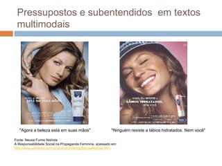 Pressupostos e subentendidos em textos 
multimodais 
"Ninguém resiste "Agora a beleza está em suas mãos" a lábios hidratados. Nem você" 
Fonte: Neusa Fumie Nishida 
A Responsabilidade Social na Propaganda Feminina, acessado em: 
http://www.comtexto.com.br/2convicomartigoNeusaNishida.htm 
 