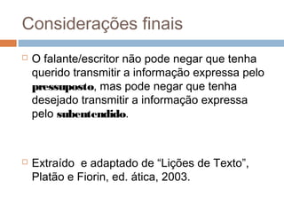 Considerações finais 
 O falante/escritor não pode negar que tenha 
querido transmitir a informação expressa pelo 
pressuposto, mas pode negar que tenha 
desejado transmitir a informação expressa 
pelo subentendido. 
 Extraído e adaptado de “Lições de Texto”, 
Platão e Fiorin, ed. ática, 2003. 
