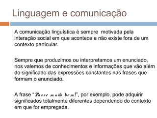 Linguagem e comunicação 
A comunicação linguística é sempre motivada pela 
interação social em que acontece e não existe fora de um 
contexto particular. 
Sempre que produzimos ou interpretamos um enunciado, 
nos valemos de conhecimentos e informações que vão além 
do significado das expressões constantes nas frases que 
formam o enunciado. 
A frase “Pa s s e m uito be m !”, por exemplo, pode adquirir 
significados totalmente diferentes dependendo do contexto 
em que for empregada. 
 