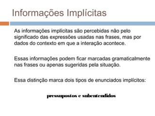 Informações Implícitas 
As informações implícitas são percebidas não pelo 
significado das expressões usadas nas frases, mas por 
dados do contexto em que a interação acontece. 
Essas informações podem ficar marcadas gramaticalmente 
nas frases ou apenas sugeridas pela situação. 
Essa distinção marca dois tipos de enunciados implícitos: 
pressupostos e subentendidos 
 