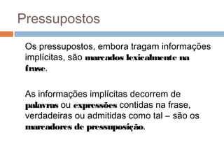 Pressupostos 
Os pressupostos, embora tragam informações 
implícitas, são marcados lexicalmente na 
frase. 
As informações implícitas decorrem de 
palavras ou expressões contidas na frase, 
verdadeiras ou admitidas como tal – são os 
marcadores de pressuposição. 
 