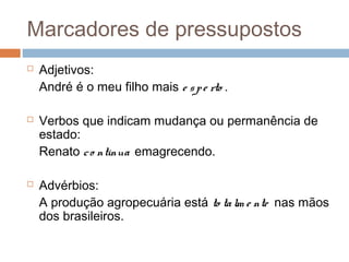 Marcadores de pressupostos 
 Adjetivos: 
André é o meu filho mais e s p e rto . 
 Verbos que indicam mudança ou permanência de 
estado: 
Renato c o ntinua emagrecendo. 
 Advérbios: 
A produção agropecuária está to ta lm e nte nas mãos 
dos brasileiros. 
 