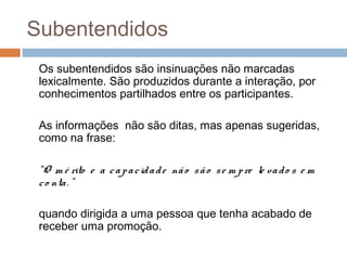 Subentendidos 
Os subentendidos são insinuações não marcadas 
lexicalmente. São produzidos durante a interação, por 
conhecimentos partilhados entre os participantes. 
As informações não são ditas, mas apenas sugeridas, 
como na frase: 
“O m é rito e a c a p a c id a d e nã o s ã o s e m p re le va d o s e m 
c o nta . ” 
quando dirigida a uma pessoa que tenha acabado de 
receber uma promoção. 
 