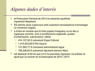 Algunes dades d’interès
 el Pressupost General de 2014 es presenta equilibrat

ingressos=despeses
 Els darrers anys s’aprovava amb superàvit conseqüència d’arrossegar
un romanent negatiu
 a tindre en compte que la forta pujada d’enguany no es deu a
ingressos corrents, sinó a contribucions especials, quotes
d’urbanització, subvencions i altres:
 414.157,92 € subvenció Espai Cultural
 1.410.533,89 € PAI Oquins
 131.863,77 € concessió administració aigua
 106.246,62 € subvenció diputació barranc Marx
 cal destacar el fet de que no hi ha previstos ingressos via préstec al
igual que va ocórrer en el pressupost de 2012 i 2013

 