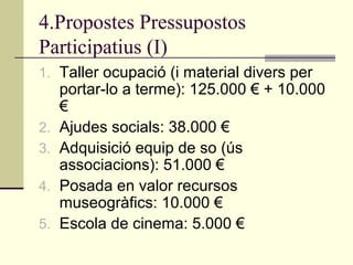 4.Propostes Pressupostos
Participatius (I)
1. Taller ocupació (i material divers per

2.
3.
4.
5.

portar-lo a terme): 125.000 € + 10.000
€
Ajudes socials: 38.000 €
Adquisició equip de so (ús
associacions): 51.000 €
Posada en valor recursos
museogràfics: 10.000 €
Escola de cinema: 5.000 €

 
