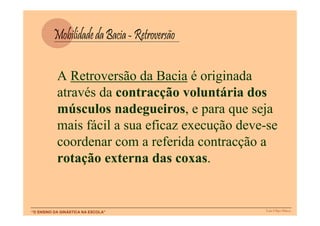 A Retroversão da Bacia é originada
           através da contracção voluntária dos
           músculos nadegueiros, e para que seja
           mais fácil a sua eficaz execução deve-se
           coordenar com a referida contracção a
           rotação externa das coxas.


“O ENSINO DA GINÁSTICA NA ESCOLA”               Luís Filipe Matos
 