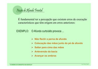 É fundamental ter a percepção que existem erros de execução
            característicos que têm origem em erros anteriores:




                                    Não flectir a perna de afundo
                                    Colocação das mãos junto do pé de afundo
                                    Saltar para cima das mãos
                                    Anteversão da bacia
                                    Avançar os ombros


“O ENSINO DA GINÁSTICA NA ESCOLA”                                          Luís Filipe Matos
 