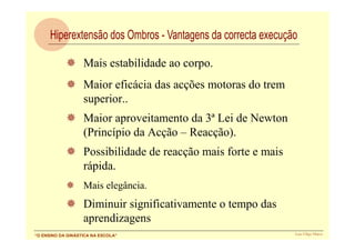 Mais estabilidade ao corpo.
                   Maior eficácia das acções motoras do trem
                   superior..
                   Maior aproveitamento da 3ª Lei de Newton
                   (Princípio da Acção – Reacção).
                   Possibilidade de reacção mais forte e mais
                   rápida.
                   Mais elegância.
                   Diminuir significativamente o tempo das
                   aprendizagens
“O ENSINO DA GINÁSTICA NA ESCOLA”                               Luís Filipe Matos
 