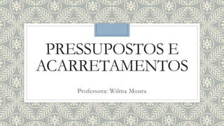 PRESSUPOSTOS E
ACARRETAMENTOS
Professora: Wilma Moura
 