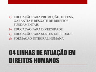 a) EDUCAÇÃO PARA PROMOÇÃO, DEFESA, 
GARANTIA E RESGATE DE DIREITOS 
FUNDAMENTAIS 
b) EDUCAÇÃO PARA DIVERSIDADE 
c) EDUCAÇÃO PARA SUSTENTABILIDADE 
d) FORMAÇÃO INTEGRAL HUMANA 
04 LINHAS DE ATUAÇÃO EM 
DIREITOS HUMANOS 
 